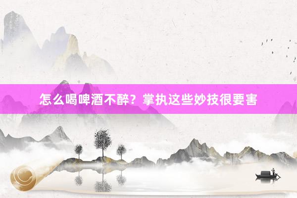 怎么喝啤酒不醉？掌执这些妙技很要害