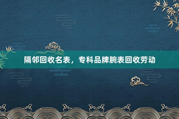 隔邻回收名表，专科品牌腕表回收劳动