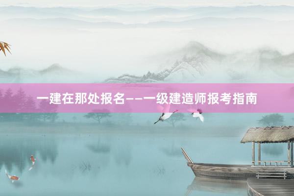 一建在那处报名——一级建造师报考指南